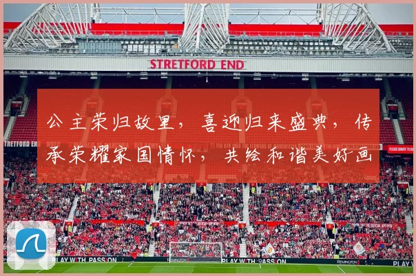 公主荣归故里，喜迎归来盛典，传承荣耀家国情怀，共绘和谐美好画卷